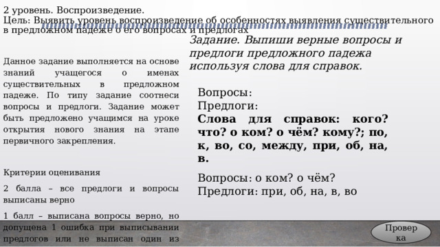 2 уровень. Воспроизведение.  Цель: Выявить уровень воспроизведение об особенностях выявления существительного в предложном падеже о его вопросах и предлогах Задание. Выпиши верные вопросы и предлоги предложного падежа используя слова для справок. Данное задание выполняется на основе знаний учащегося о именах существительных в предложном падеже. По типу задание соотнеси вопросы и предлоги. Задание может быть предложено учащимся на уроке открытия нового знания на этапе первичного закрепления. Критерии оценивания 2 балла – все предлоги и вопросы выписаны верно 1 балл – выписана вопросы верно, но допущена 1 ошибка при выписывании предлогов или не выписан один из предлогов 0 баллов – во всех остальных случаях Вопросы: Предлоги: Слова для справок: кого? что? о ком? о чём? кому?; по, к, во, со, между, при, об, на, в. Вопросы: о ком? о чём? Предлоги: при, об, на, в, во Проверка 