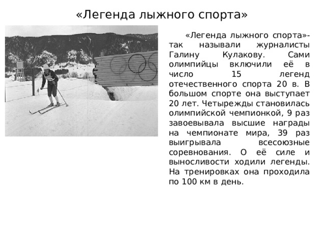 «Легенда лыжного спорта»  «Легенда лыжного спорта»- так называли журналисты Галину Кулакову. Сами олимпийцы включили её в число 15 легенд отечественного спорта 20 в. В большом спорте она выступает 20 лет. Четырежды становилась олимпийской чемпионкой, 9 раз завоевывала высшие награды на чемпионате мира, 39 раз выигрывала всесоюзные соревнования. О её силе и выносливости ходили легенды. На тренировках она проходила по 100 км в день. 