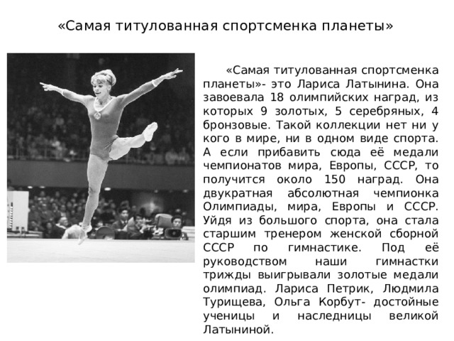 «Самая титулованная спортсменка планеты»  «Самая титулованная спортсменка планеты»- это Лариса Латынина. Она завоевала 18 олимпийских наград, из которых 9 золотых, 5 серебряных, 4 бронзовые. Такой коллекции нет ни у кого в мире, ни в одном виде спорта. А если прибавить сюда её медали чемпионатов мира, Европы, СССР, то получится около 150 наград. Она двукратная абсолютная чемпионка Олимпиады, мира, Европы и СССР. Уйдя из большого спорта, она стала старшим тренером женской сборной СССР по гимнастике. Под её руководством наши гимнастки трижды выигрывали золотые медали олимпиад. Лариса Петрик, Людмила Турищева, Ольга Корбут- достойные ученицы и наследницы великой Латыниной. 