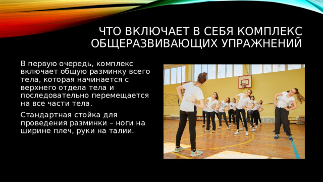 Что включает в себя комплекс общеразвивающих упражнений В первую очередь, комплекс включает общую разминку всего тела, которая начинается с верхнего отдела тела и последовательно перемещается на все части тела. Стандартная стойка для проведения разминки – ноги на ширине плеч, руки на талии. 