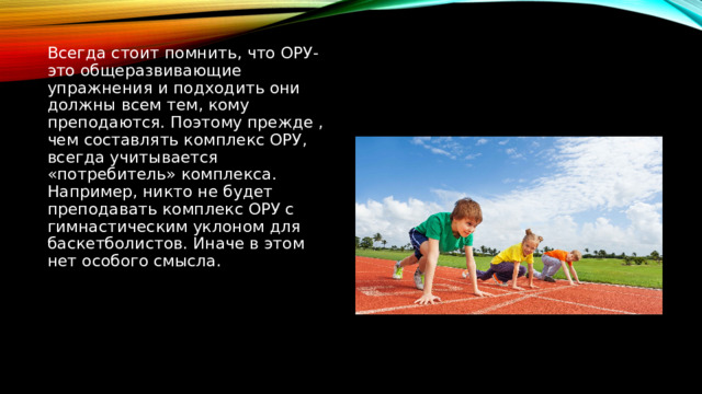 Всегда стоит помнить, что ОРУ- это общеразвивающие упражнения и подходить они должны всем тем, кому преподаются. Поэтому прежде , чем составлять комплекс ОРУ, всегда учитывается «потребитель» комплекса. Например, никто не будет преподавать комплекс ОРУ с гимнастическим уклоном для баскетболистов. Иначе в этом нет особого смысла. 