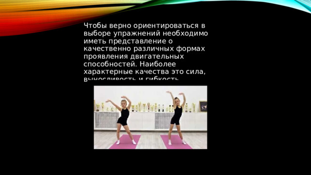Чтобы верно ориентироваться в выборе упражнений необходимо иметь представление о качественно различных формах проявления двигательных способностей. Наиболее характерные качества это сила, выносливость и гибкость. 