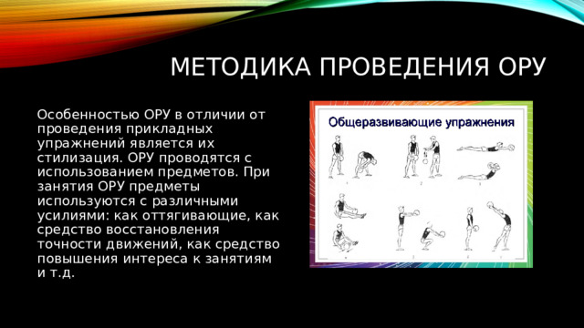 Методика проведения ОРУ Особенностью ОРУ в отличии от проведения прикладных упражнений является их стилизация. ОРУ проводятся с использованием предметов. При занятия ОРУ предметы используются с различными усилиями: как оттягивающие, как средство восстановления точности движений, как средство повышения интереса к занятиям и т.д. 