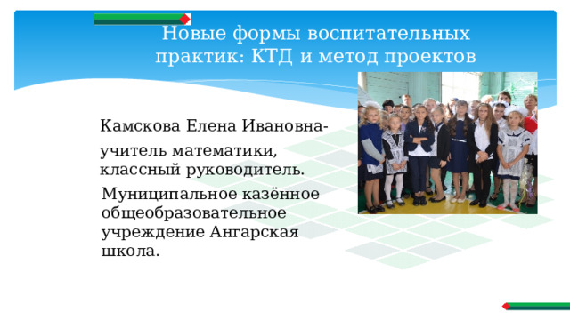Новые формы воспитательных практик: КТД и метод проектов Камскова Елена Ивановна- учитель математики, классный руководитель. Муниципальное казённое общеобразовательное учреждение Ангарская школа. 