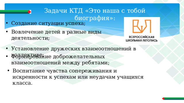 Задачи КТД «Это наша с тобой биография»: Создание ситуации успеха; Вовлечение детей в разные виды деятельности; Установление дружеских взаимоотношений в коллективе; Формирование доброжелательных взаимоотношений между ребятами; Воспитание чувства сопереживания и искренности к успехам или неудачам учащихся класса. 