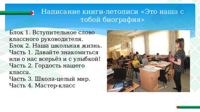 Написание книги-летописи «Это наша с тобой биография» Блок 1. Вступительное слово классного руководителя. Блок 2. Наша школьная жизнь. Часть 1. Давайте знакомиться или о нас всерьёз и с улыбкой! Часть 2. Гордость нашего класса. Часть 3. Школа-целый мир. Часть 4. Мастер-класс 