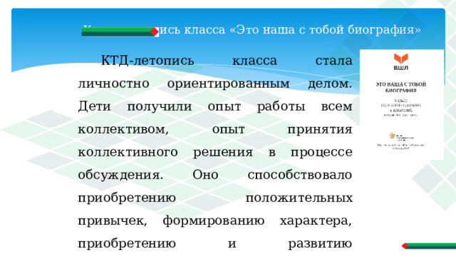 Книга-летопись класса «Это наша с тобой биография»   КТД-летопись класса стала личностно ориентированным делом. Дети получили опыт работы всем коллективом, опыт принятия коллективного решения в процессе обсуждения. Оно способствовало приобретению положительных привычек, формированию характера, приобретению и развитию способностей. 