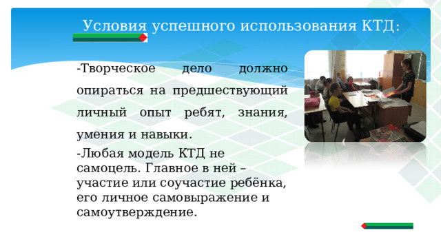 Условия успешного использования КТД:   -Творческое дело должно опираться на предшествующий личный опыт ребят, знания, умения и навыки. -Любая модель КТД не самоцель. Главное в ней – участие или соучастие ребёнка, его личное самовыражение и самоутверждение. 