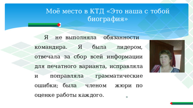 Моё место в КТД «Это наша с тобой биография» Я не выполняла обязанности командира. Я была лидером, отвечала за сбор всей информации для печатного варианта, исправляла и поправляла грамматические ошибки; была членом жюри по оценке работы каждого. » 