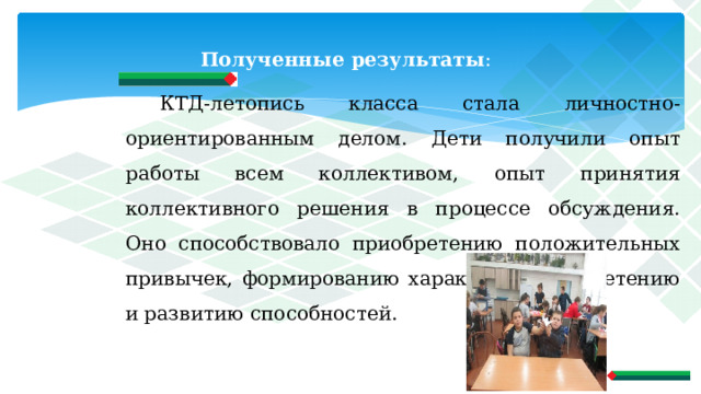 Полученные результаты : КТД-летопись класса стала личностно- ориентированным делом. Дети получили опыт работы всем коллективом, опыт принятия коллективного решения в процессе обсуждения. Оно способствовало приобретению положительных привычек, формированию характера, приобретению и развитию способностей. 