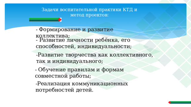 Задачи воспитательной практики КТД и метод проектов :   - Формирование и развитие коллектива; - Развитие личности ребёнка, его способностей, индивидуальности; - Развитие творчества как коллективного, так и индивидуального; - Обучение правилам и формам совместной работы; - Реализация коммуникационных потребностей детей. 