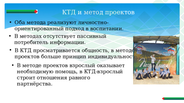 КТД и метод проектов   Оба метода реализуют личностно-ориентированный подход в воспитании. В методах отсутствует пассивный потребитель информации. В КТД просматривается общность, в методе проектов больше принцип индивидуальности. В методе проектов взрослый оказывает необходимую помощь, в КТД-взрослый строит отношения равного партнёрства. 