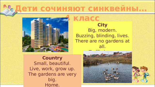 Дети сочиняют синквейны… 4 класс City Big, modern. Buzzing, blinding, lives. There are no gardens at all. Traffic jams. Country Small, beautiful. Live, work, grow up. The gardens are very big. Home. 