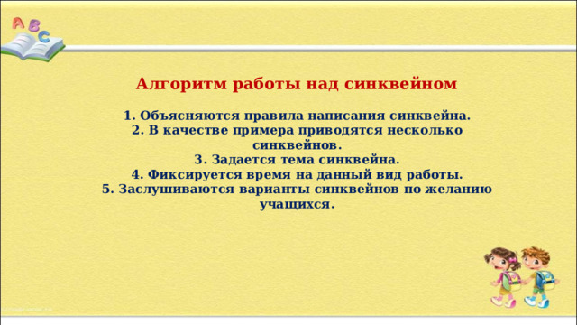 Алгоритм работы над синквейном   1. Объясняются правила написания синквейна.  2. В качестве примера приводятся несколько синквейнов.  3. Задается тема синквейна.  4. Фиксируется время на данный вид работы.  5. Заслушиваются варианты синквейнов по желанию учащихся.   