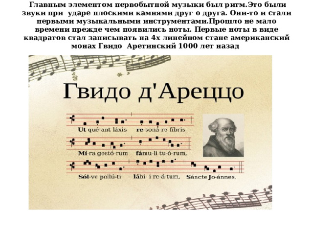  Главным элементом первобытной музыки был ритм.Это были звуки при ударе плоскими камнями друг о друга. Они-то и стали первыми музыкальными инструментами.Прошло не мало времени прежде чем появились ноты. Первые ноты в виде квадратов стал записывать на 4х линейном стане американский монах Гвидо  Аретинский 1000 лет назад     