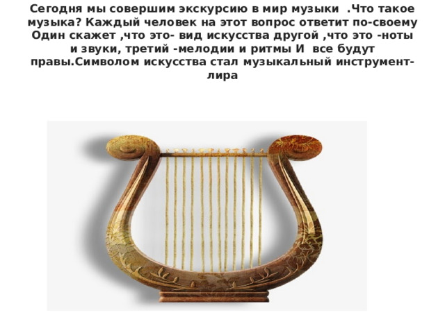 Сегодня мы совершим экскурсию в мир музыки .Что такое музыка? Каждый человек на этот вопрос ответит по-своему Один скажет ,что это- вид искусства другой ,что это -ноты и звуки, третий -мелодии и ритмы И все будут правы.Символом искусства стал музыкальный инструмент-лира 