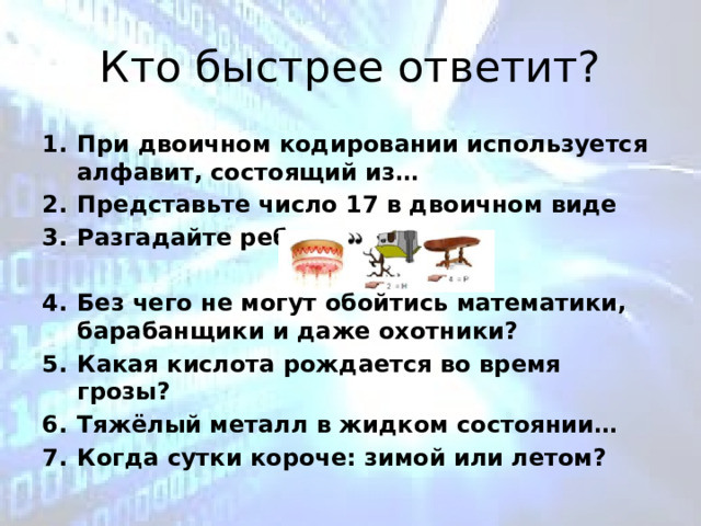 Кто быстрее ответит? При двоичном кодировании используется алфавит, состоящий из… Представьте число 17 в двоичном виде Разгадайте ребус,  Без чего не могут обойтись математики, барабанщики и даже охотники? Какая кислота рождается во время грозы? Тяжёлый металл в жидком состоянии… Когда сутки короче: зимой или летом? 