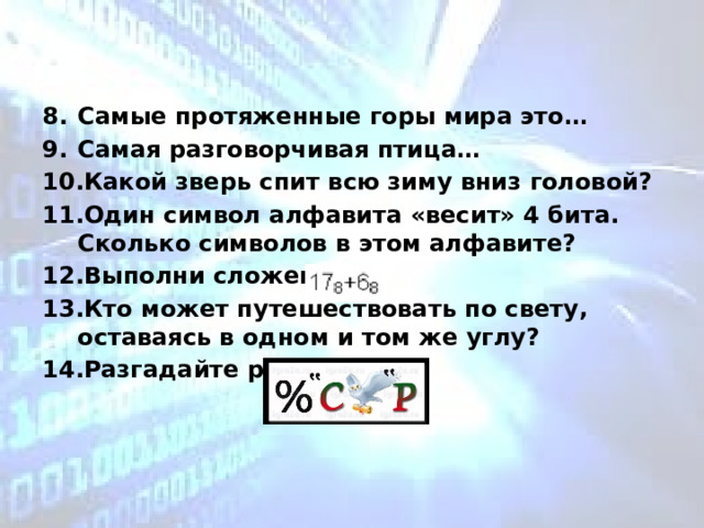  Самые протяженные горы мира это… Самая разговорчивая птица… Какой зверь спит всю зиму вниз головой? Один символ алфавита «весит» 4 бита. Сколько символов в этом алфавите?  Выполни сложение Кто может путешествовать по свету, оставаясь в одном и том же углу? Разгадайте ребус, 