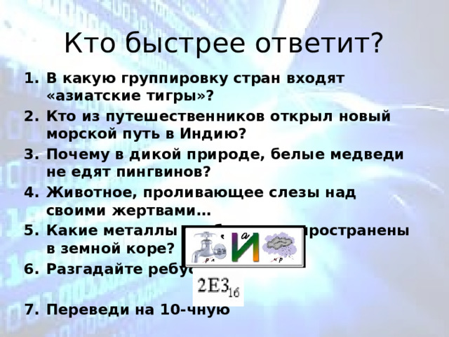 Кто быстрее ответит? В какую группировку стран входят «азиатские тигры»? Кто из путешественников открыл новый морской путь в Индию? Почему в дикой природе, белые медведи не едят пингвинов? Животное, проливающее слезы над своими жертвами… Какие металлы наиболее распространены в земной коре? Разгадайте ребус, Переведи на 10-чную 