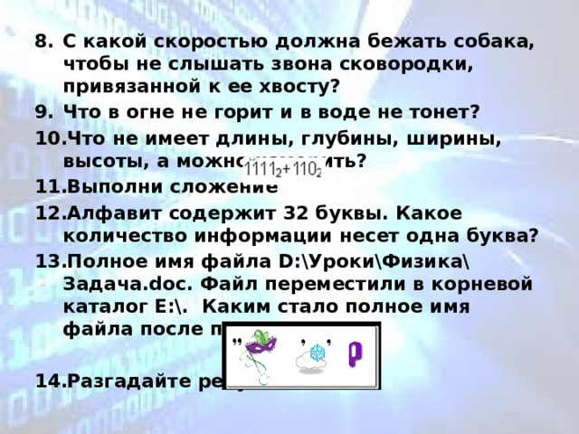 С какой скоростью должна бежать собака, чтобы не слышать звона сковородки, привязанной к ее хвосту? Что в огне не горит и в воде не тонет? Что не имеет длины, глубины, ширины, высоты, а можно измерить? Выполни сложение Алфавит содержит 32 буквы. Какое количество информации несет одна буква? Полное имя файла D:\Уроки\Физика\Задача.doc. Файл переместили в корневой каталог Е:\. Каким стало полное имя файла после перемещения?  Разгадайте ребус,  