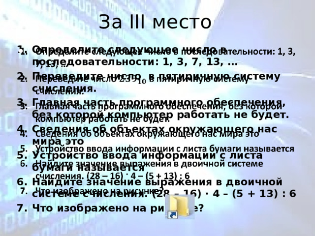 За III место Определите следующее число в последовательности: 1, 3, 7, 13, … Переведите число в пятиричную систему счисления. Главная часть программного обеспечения, без которой компьютер работать не будет. Сведения об объектах окружающего нас мира это Устройство ввода информации с листа бумаги называется Найдите значение выражения в двоичной системе счисления. (28 – 16) · 4 – (5 + 13) : 6 Что изображено на рисунке?    