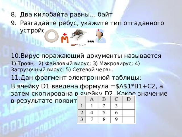 Два килобайта равны… байт Разгадайте ребус, укажите тип отгаданного устройства. Вирус поражающий документы называется 1) Троян; 2) Файловый вирус; 3) Макровирус; 4) Загрузочный вирус; 5) Сетевой червь. Дан фрагмент электронной таблицы: В ячейку D1 введена формула =$А$1*В1+С2, а затем скопирована в ячейку D2. Какое значение в результате появится в ячейке D2? 