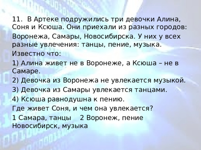 11. В Артеке подружились три девочки Алина, Соня и Ксюша. Они приехали из разных городов: Воронежа, Самары, Новосибирска. У них у всех разные увлечения: танцы, пение, музыка. Известно что: 1) Алина живет не в Воронеже, а Ксюша – не в Самаре. 2) Девочка из Воронежа не увлекается музыкой. 3) Девочка из Самары увлекается танцами. 4) Ксюша равнодушна к пению. Где живет Соня, и чем она увлекается? 1 Самара, танцы  2 Воронеж, пение  Новосибирск, музыка 