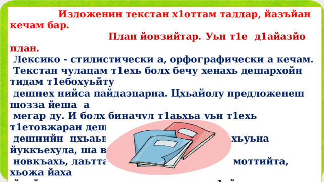  Изложенин текстан х1оттам таллар, йазъйан кечам бар.  План йовзийтар. Уьн т1е д1айазйо план.  Лексико - стилистически а, орфографически а кечам.  Текстан чулацам т1ехь болх бечу хенахь дешархойн тидам т1ебохуьйту  дешнех нийса пайдаэцарна. Цхьайолу предложенеш шозза йеша а  мегар ду. И болх биначул т1аьхьа уьн т1ехь т1етовжаран дешнаш а,  дешнийн цхьаьнакхетарш а д1айаздо: хьуьна йуккъехула, ша волччу  новкъахь, лаьтта охьавуьйжира, велла моттийта, хьожа йаха  йуьйлира, велла моьттуш, мацца а д1айахча, кхерам болчу меттехь…       