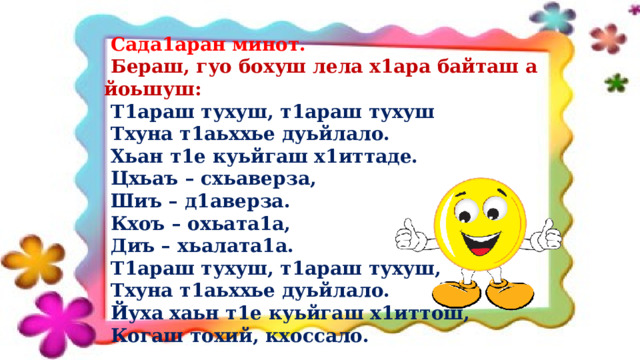  Сада1аран минот.  Бераш, гуо бохуш лела х1ара байташ а йоьшуш:  Т1араш тухуш, т1араш тухуш  Тхуна т1аьххье дуьйлало.  Хьан т1е куьйгаш х1иттаде.  Цхьаъ – схьаверза,  Шиъ – д1аверза.  Кхоъ – охьата1а,  Диъ – хьалата1а.  Т1араш тухуш, т1араш тухуш,  Тхуна т1аьххье дуьйлало.  Йуха хаьн т1е куьйгаш х1иттош,  Когаш тохий, кхоссало.  