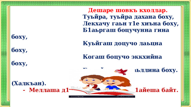  Дешаре шовкъ кхоллар.  Туьйра, туьйра дахана боху,  Лекхачу гаьн т1е хиъна боху,  Б1аьргаш боцучунна гина боху,  Куьйгаш доцучо лаьцна боху,  Когаш боцучо эккхийна боху,  Бага йоцучо кхаьллина боху.  (Халкъан).    -  Меллаша д1айеша байт, чехка д1айеша байт.        