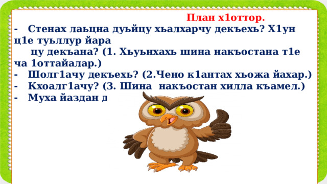  План х1оттор. - Стенах лаьцна дуьйцу хьалхарчу декъехь? Х1ун ц1е туьллур йара  цу декъана? (1. Хьуьнхахь шина накъостана т1е ча 1оттайалар.) - Шолг1ачу декъехь? (2.Чено к1антах хьожа йахар.) - Кхоалг1ачу? (3. Шина накъостан хилла къамел.) - Муха йаздан деза х1ора дакъа?         