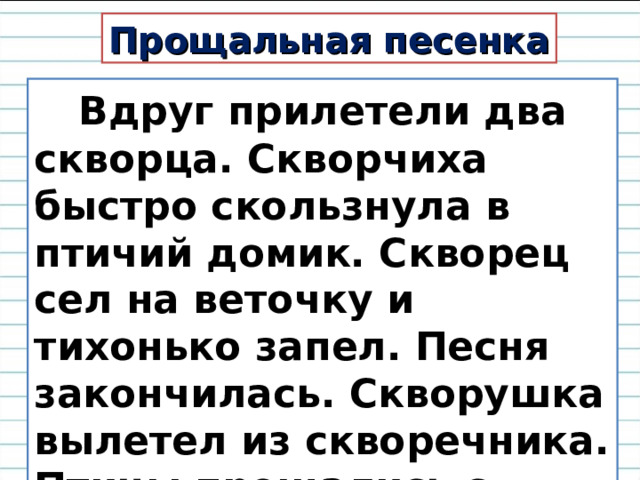 Прощальная песенка  Вдруг прилетели два скворца. Скворчиха быстро скользнула в птичий домик. Скворец сел на веточку и тихонько запел. Песня закончилась. Скворушка вылетел из скворечника. Птицы прощались с родным домом. 