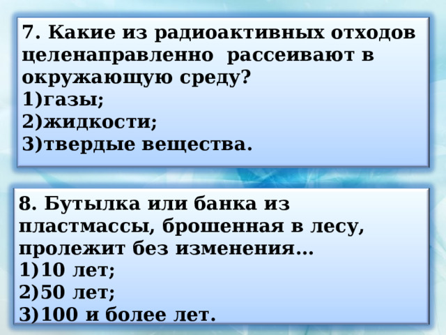 7. Какие из радиоактивных отходов целенаправленно рассеивают в окружающую среду? газы; жидкости; твердые вещества.  8. Бутылка или банка из пластмассы, брошенная в лесу, пролежит без изменения... 10 лет; 50 лет; 100 и более лет. 