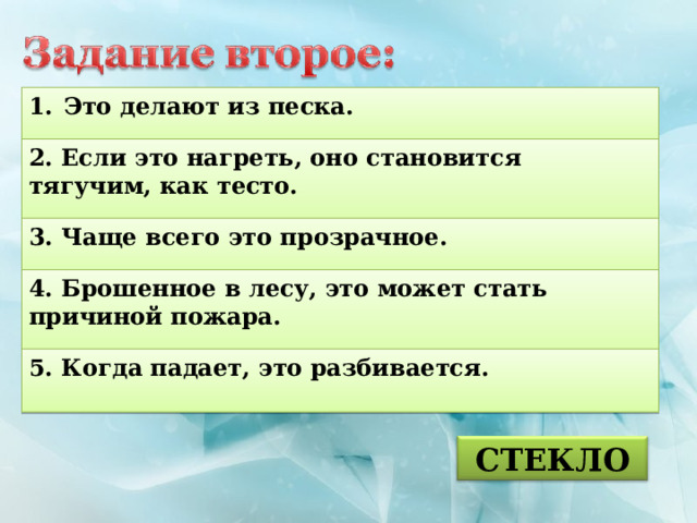 Это делают из песка.  2. Если это нагреть, оно становится тягучим, как тесто.  3. Чаще всего это прозрачное.  4. Брошенное в лесу, это может стать причиной пожара.  5. Когда падает, это разбивается.  СТЕКЛО 