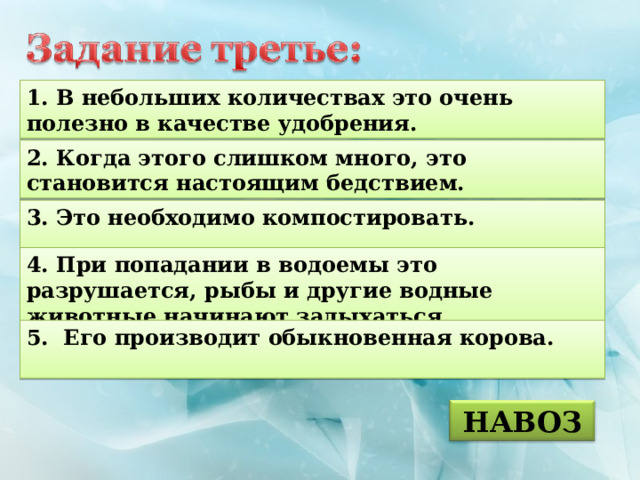 1. В небольших количествах это очень полезно в качестве удобрения. 2. Когда этого слишком много, это становится настоящим бедствием. 3. Это необходимо компостировать.  4. При попадании в водоемы это разрушается, рыбы и другие водные животные начинают задыхаться. 5. Его производит обыкновенная корова.  НАВОЗ 