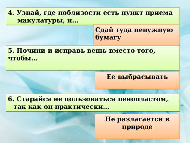 4. Узнай, где поблизости есть пункт приема макулатуры, и... Сдай туда ненужную бумагу  5. Почини и исправь вещь вместо того, чтобы...  Ее выбрасывать  6. Старайся не пользоваться пенопластом, так как он практически... Не разлагается в природе  