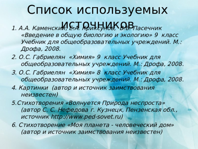 Список используемых источников 1. А.А. Каменский, Е.А. Криксунов, В.В. Пасечник «Введение в общую биологию и экологию» 9 класс Учебник для общеобразовательных учреждений. М.: Дрофа, 2008. 2. О.С. Габриелян «Химия» 9 класс Учебник для общеобразовательных учреждений. М.: Дрофа, 2008. 3. О.С. Габриелян «Химия» 8 класс Учебник для общеобразовательных учреждений. М.: Дрофа, 2008. 4. Картинки (автор и источник заимствования неизвестен) 5.Стихотворения «Волнуется Природа неспроста» (автор С. С. Нефедова  г. Кузнецк, Пензенская обл., источник http://www.ped-sovet.ru ) 6. Стихотворение «Моя планета - человеческий дом» (автор и источник заимствования неизвестен) 