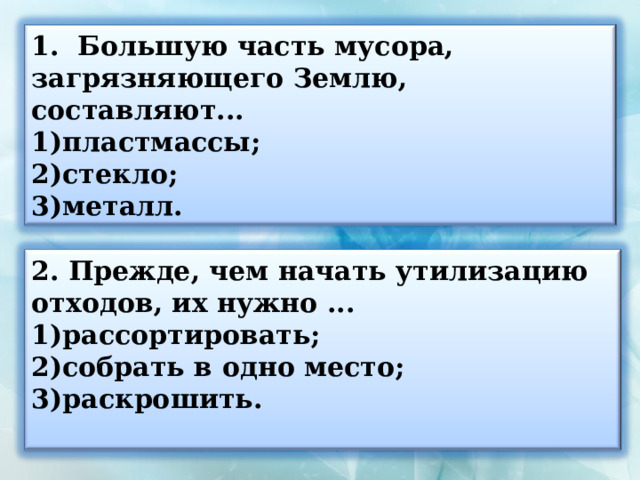 1. Большую часть мусора, загрязняющего Землю, составляют... пластмассы; стекло; металл.   Прежде, чем начать утилизацию отходов, их нужно ... рассортировать; собрать в одно место; раскрошить.  