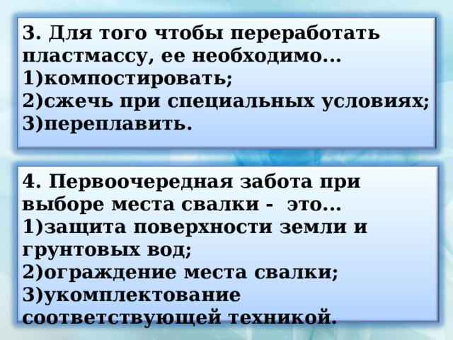 3. Для того чтобы переработать пластмассу, ее необходимо... компостировать; сжечь при специальных условиях; переплавить. 4. Первоочередная забота при выборе места свалки - это... защита поверхности земли и грунтовых вод; ограждение места свалки; укомплектование соответствующей техникой. 