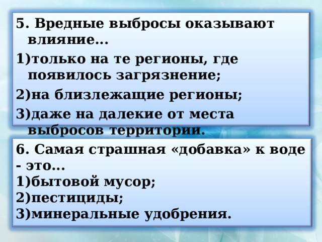 5. Вредные выбросы оказывают влияние... только на те регионы, где появилось загрязнение; на близлежащие регионы; даже на далекие от места выбросов территории.  6. Самая страшная «добавка» к воде - это... бытовой мусор; пестициды; минеральные удобрения.  