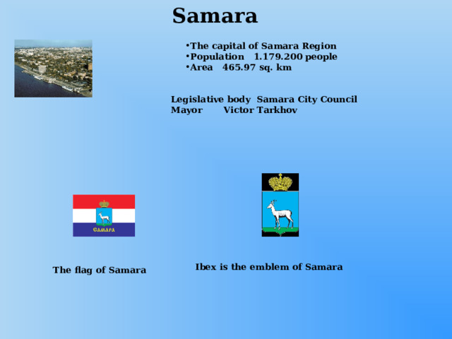 Samara The capital of Samara Region Population 1.179.200 people Area 465.97 sq. km Legislative body Samara City Council Mayor Victor Tarkhov Ibex is the emblem of Samara The flag of Samara 