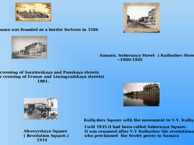 Samara was founded as a border fortress in 1586 Samara. Sobornaya Street ( Kuibyshev Street)  ~1900-1905 The crossing of Saratovskaya and Panskaya streets ( The crossing of Frunze and Leningradskaya streets)  1881. Kuibyshev Square with the monument to V.V. Kuibyshev Until 1935 it had been called Sabornaya Square. It was renamed after V.V Kuibyshev the revolutionary who proclaimed the Soviet power in Samara Alexeyvskaya Square ( Revolution Square.)  1914 