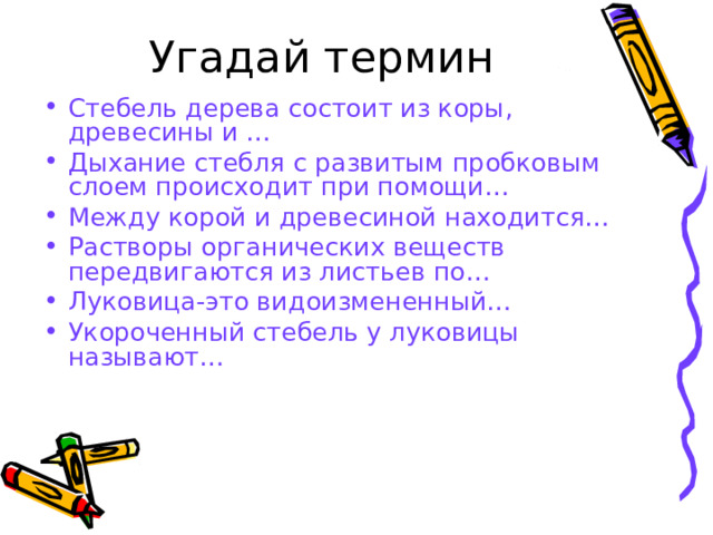 Угадай термин   Стебель дерева состоит из коры, древесины и … Дыхание стебля с развитым пробковым слоем происходит при помощи… Между корой и древесиной находится… Растворы органических веществ передвигаются из листьев по… Луковица-это видоизмененный… Укороченный стебель у луковицы называют…  