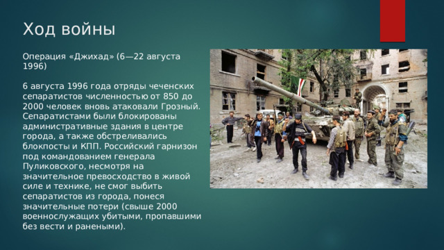 Ход войны Операция «Джихад» (6—22 августа 1996) 6 августа 1996 года отряды чеченских сепаратистов численностью от 850 до 2000 человек вновь атаковали Грозный. Сепаратистами были блокированы административные здания в центре города, а также обстреливались блокпосты и КПП. Российский гарнизон под командованием генерала Пуликовского, несмотря на значительное превосходство в живой силе и технике, не смог выбить сепаратистов из города, понеся значительные потери (свыше 2000 военнослужащих убитыми, пропавшими без вести и ранеными). 