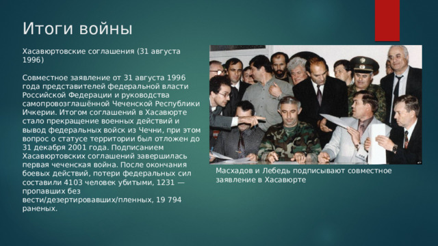 Итоги войны Хасавюртовские соглашения (31 августа 1996) Совместное заявление от 31 августа 1996 года представителей федеральной власти Российской Федерации и руководства самопровозглашённой Чеченской Республики Ичкерии. Итогом соглашений в Хасавюрте стало прекращение военных действий и вывод федеральных войск из Чечни, при этом вопрос о статусе территории был отложен до 31 декабря 2001 года. Подписанием Хасавюртовских соглашений завершилась первая чеченская война. После окончания боевых действий, потери федеральных сил составили 4103 человек убитыми, 1231 — пропавших без вести/дезертировавших/пленных, 19 794 раненых. Масхадов и Лебедь подписывают совместное заявление в Хасавюрте 