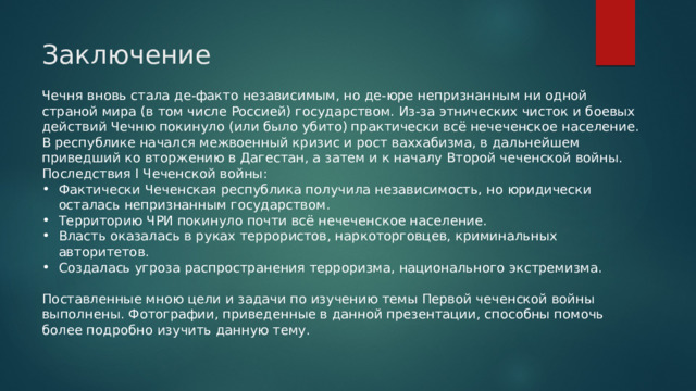 Заключение Чечня вновь стала де-факто независимым, но де-юре непризнанным ни одной страной мира (в том числе Россией) государством. Из-за этнических чисток и боевых действий Чечню покинуло (или было убито) практически всё нечеченское население. В республике начался межвоенный кризис и рост ваххабизма, в дальнейшем приведший ко вторжению в Дагестан, а затем и к началу Второй чеченской войны. Последствия I Чеченской войны: Фактически Чеченская республика получила независимость, но юридически осталась непризнанным государством. Территорию ЧРИ покинуло почти всё нечеченское население. Власть оказалась в руках террористов, наркоторговцев, криминальных авторитетов. Создалась угроза распространения терроризма, национального экстремизма. Поставленные мною цели и задачи по изучению темы Первой чеченской войны выполнены. Фотографии, приведенные в данной презентации, способны помочь более подробно изучить данную тему. 