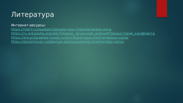 Литература Интернет-ресурсы: https://histrf.ru/read/articles/piervaia-chiechienskaia-voina https://ru.wikipedia.org/wiki/ Первая_чеченская_война#Предыстория_конфликта https://encyclopaedia-russia.ru/article/pervaya-chechenskaya-vojna/ https://plusiminusi.ru/glavnye-sobytiya-pervoj-chechenskoj-vojny/ 