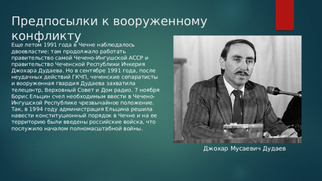 Предпосылки к вооруженному конфликту Еще летом 1991 года в Чечне наблюдалось двоевластие: там продолжало работать правительство самой Чечено-Ингушской АССР и правительство Чеченской Республики Ичкерия Джохара Дудаева. Но в сентябре 1991 года, после неудачных действий ГКЧП, чеченские сепаратисты и вооруженная гвардия Дудаева захватила телецентр, Верховный Совет и Дом радио. 7 ноября Борис Ельцин счел необходимым ввести в Чечено-Ингушской Республике чрезвычайное положение. Так, в 1994 году администрация Ельцина решила навести конституционный порядок в Чечне и на ее территорию были введены российские войска, что послужило началом полномасштабной войны. Джохар Мусаевич Дудаев 
