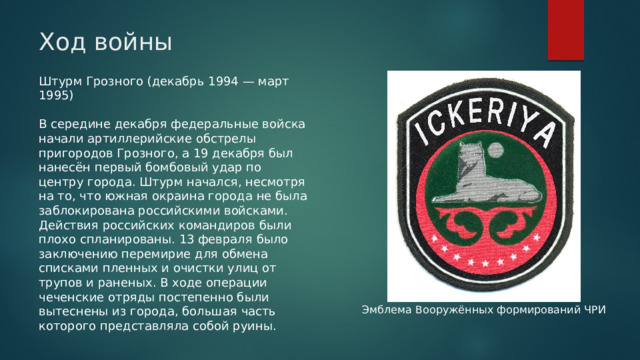 Ход войны Штурм Грозного (декабрь 1994 — март 1995) В середине декабря федеральные войска начали артиллерийские обстрелы пригородов Грозного, а 19 декабря был нанесён первый бомбовый удар по центру города. Штурм начался, несмотря на то, что южная окраина города не была заблокирована российскими войсками. Действия российских командиров были плохо спланированы. 13 февраля было заключению перемирие для обмена списками пленных и очистки улиц от трупов и раненых. В ходе операции чеченские отряды постепенно были вытеснены из города, большая часть которого представляла собой руины. Эмблема Вооружённых формирований ЧРИ 
