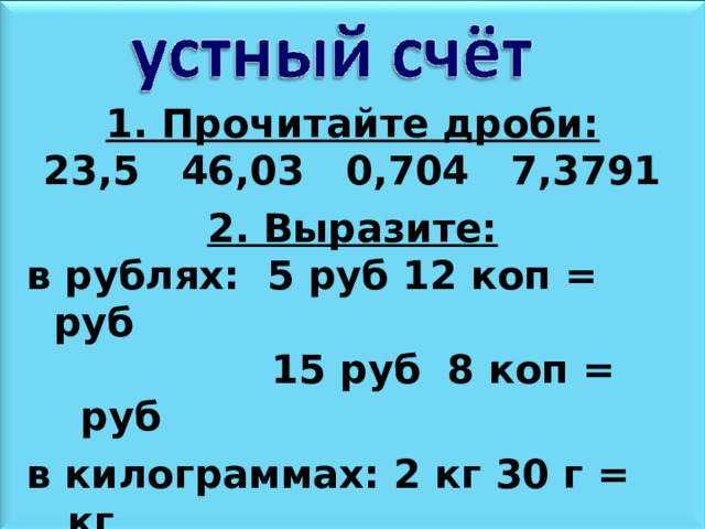 1. Прочитайте дроби: 23,5 46,03 0,704 7,3791  2. Выразите: в рублях: 5 руб 12 коп = руб  15 руб 8 коп = руб  в килограммах: 2 кг 30 г = кг  28 кг500 г = кг 